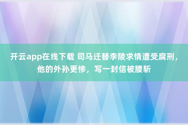 开云app在线下载 司马迁替李陵求情遭受腐刑，他的外孙更惨，写一封信被腰斩