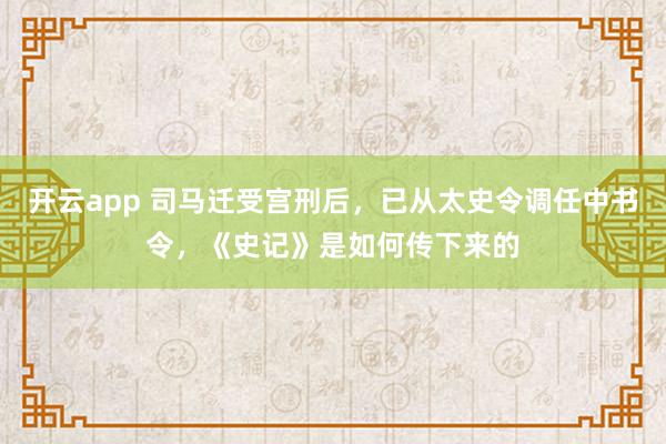 开云app 司马迁受宫刑后，已从太史令调任中书令，《史记》是如何传下来的