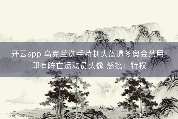 开云app 乌克兰选手特制头盔遭冬奥会禁用！印有阵亡运动员头像 怒批：特权