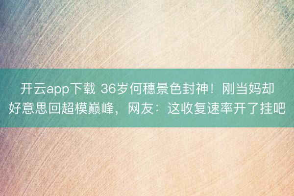 开云app下载 36岁何穗景色封神！刚当妈却好意思回超模巅峰，网友：这收复速率开了挂吧