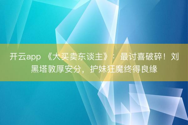 开云app 《大买卖东谈主》:最讨喜破碎!刘黑塔敦厚安分,护妹狂魔终得良缘