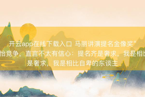 开云app在线下载入口 马丽讲演提名金像奖“影后”，和章子怡竞争，直言不太有信心：提名齐是奢求，我是相比自卑的东谈主