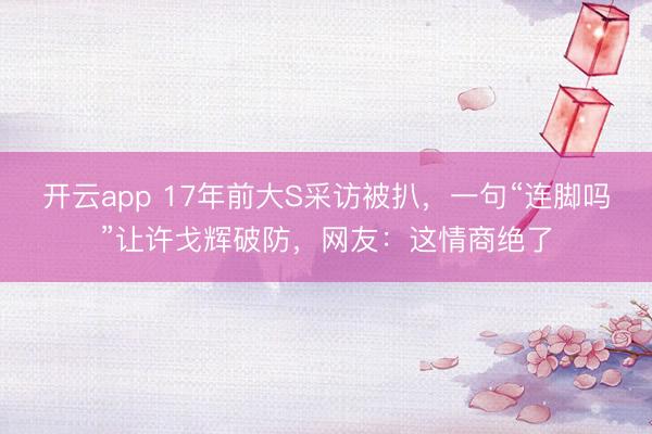 开云app 17年前大S采访被扒，一句“连脚吗”让许戈辉破防，网友：这情商绝了