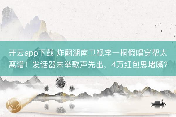 开云app下载 炸翻湖南卫视李一桐假唱穿帮太离谱！发话器未举歌声先出，4万红包思堵嘴？