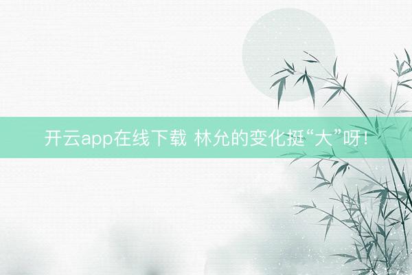 开云app在线下载 林允的变化挺“大”呀!