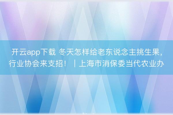 开云app下载 冬天怎样给老东说念主挑生果，行业协会来支招！｜上海市消保委当代农业办