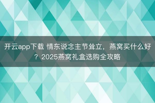 开云app下载 情东说念主节耸立，燕窝买什么好？2025燕窝礼盒选购全攻略