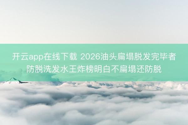 开云app在线下载 2026油头扁塌脱发完毕者防脱洗发水王炸榜明白不扁塌还防脱