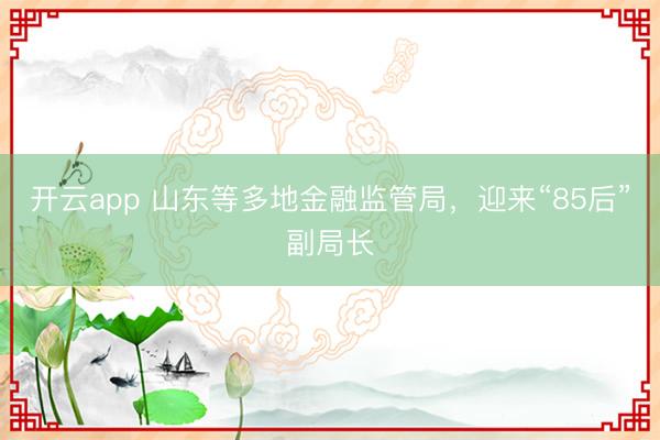 开云app 山东等多地金融监管局，迎来“85后”副局长