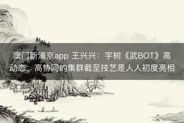 澳门新浦京app 王兴兴：宇树《武BOT》高动态、高协同的集群截至技艺是人人初度亮相