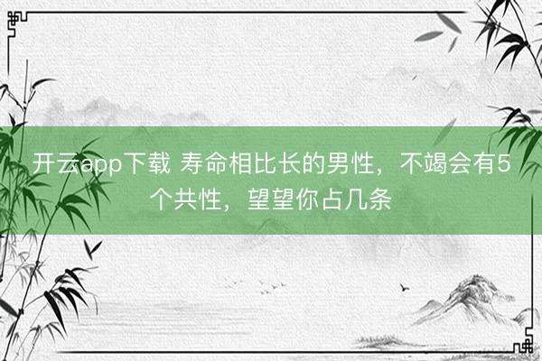 开云app下载 寿命相比长的男性,不竭会有5个共性,望望你占几条