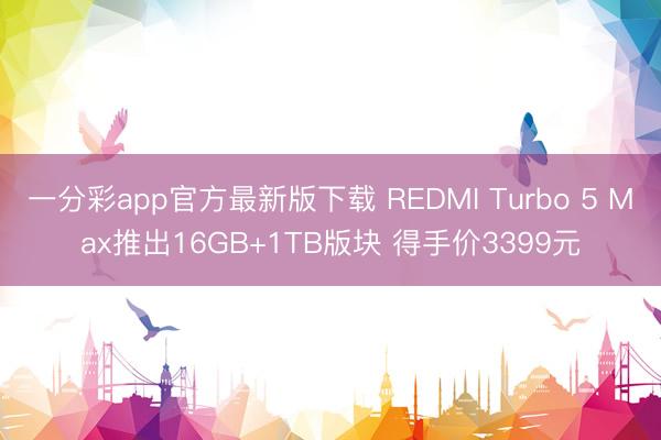 一分彩app官方最新版下载 REDMI Turbo 5 Max推出16GB+1TB版块 得手价3399元