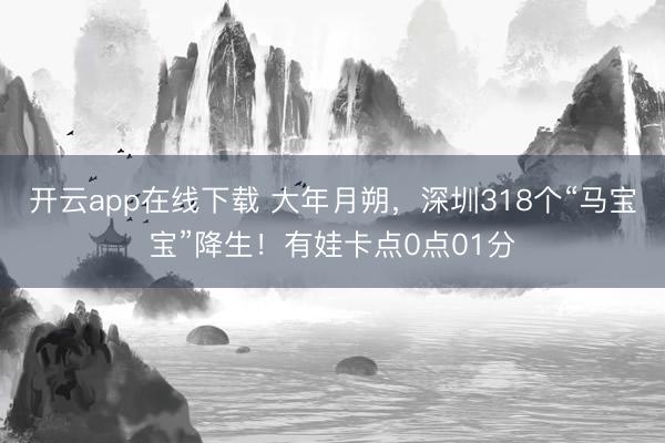 开云app在线下载 大年月朔,深圳318个“马宝宝”降生!有娃卡点0点01分