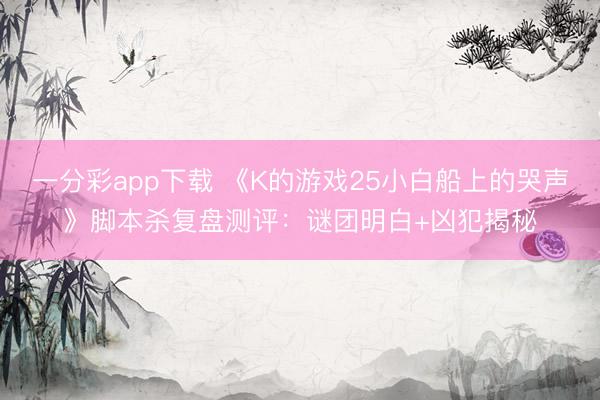 一分彩app下载 《K的游戏25小白船上的哭声》脚本杀复盘测评：谜团明白+凶犯揭秘