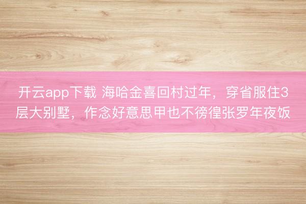 开云app下载 海哈金喜回村过年，穿省服住3层大别墅，作念好意思甲也不徬徨张罗年夜饭