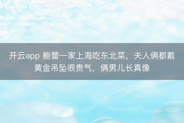 开云app 鲍蕾一家上海吃东北菜,夫人俩都戴黄金吊坠很贵气,俩男儿长真像