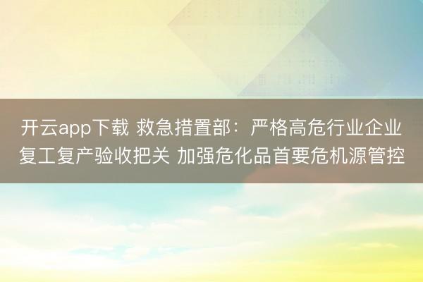 开云app下载 救急措置部：严格高危行业企业复工复产验收把关 加强危化品首要危机源管控