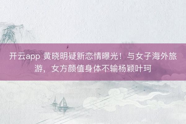 开云app 黄晓明疑新恋情曝光!与女子海外旅游,女方颜值身体不输杨颖叶珂