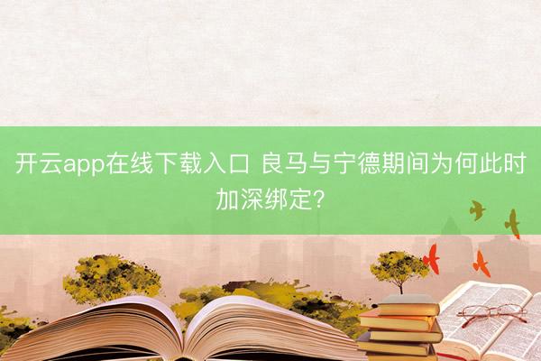 开云app在线下载入口 良马与宁德期间为何此时加深绑定?