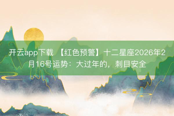 开云app下载 【红色预警】十二星座2026年2月16号运势:大过年的,刺目安全