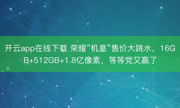 开云app在线下载 荣耀“机皇”售价大跳水,16GB+512GB+1.8亿像素,等等党又赢了