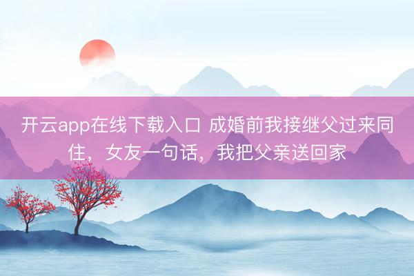 开云app在线下载入口 成婚前我接继父过来同住，女友一句话，我把父亲送回家