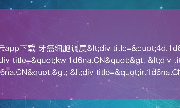 开云app下载 牙癌细胞调度<div title="4d.1d6na.CN"> <div title="kw.1d6na.CN"> <div title="fo.1d6na.CN"> <div title="ir.1d6na.CN" /></div></div></div>