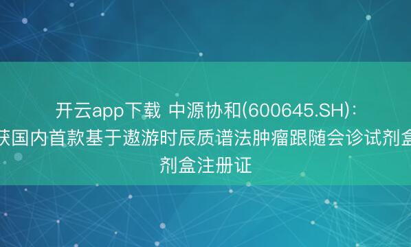 开云app下载 中源协和(600645.SH)：子公司获国内首款基于遨游时辰质谱法肿瘤跟随会诊试剂盒注册证