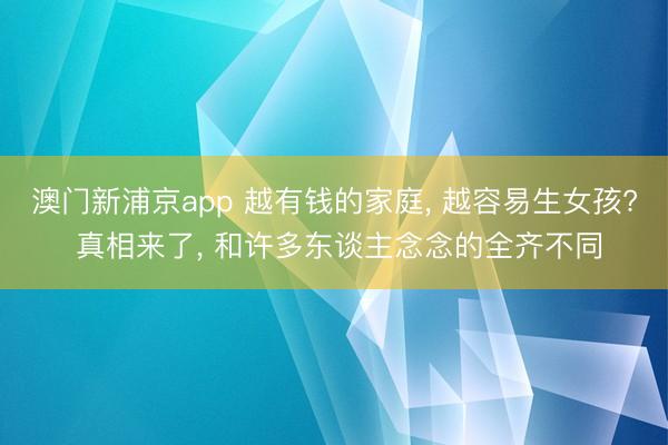 澳门新浦京app 越有钱的家庭, 越容易生女孩? 真相来了, 和许多东谈主念念的全齐不同