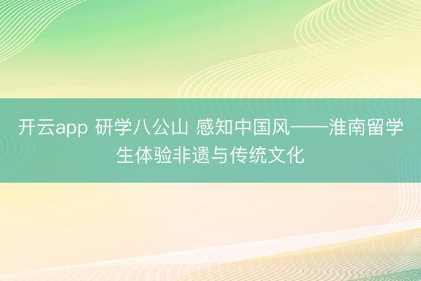 开云app 研学八公山 感知中国风——淮南留学生体验非遗与传统文化