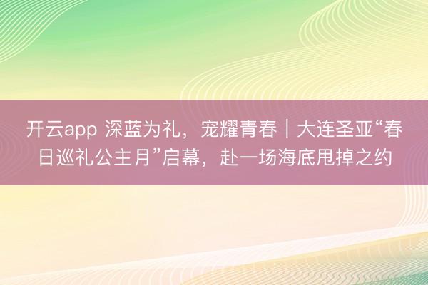 开云app 深蓝为礼，宠耀青春｜大连圣亚“春日巡礼公主月”启幕，赴一场海底甩掉之约