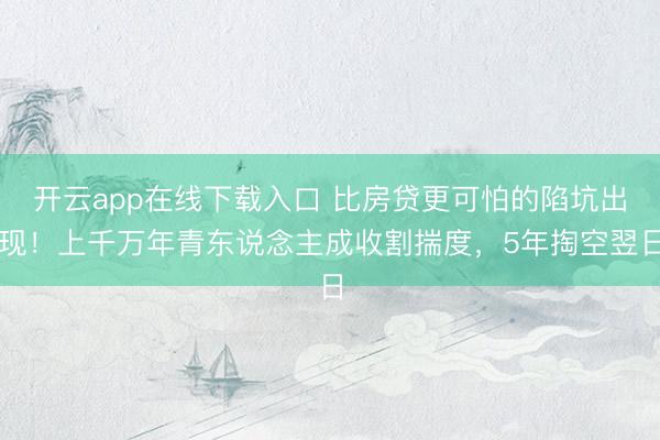 开云app在线下载入口 比房贷更可怕的陷坑出现！上千万年青东说念主成收割揣度，5年掏空翌日