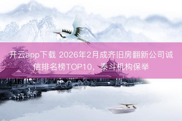 开云app下载 2026年2月成齐旧房翻新公司诚信排名榜TOP10，泰斗机构保举
